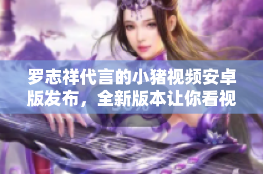 羅志祥代言的小豬視頻安卓版發(fā)布，全新版本讓你看視頻更便捷
