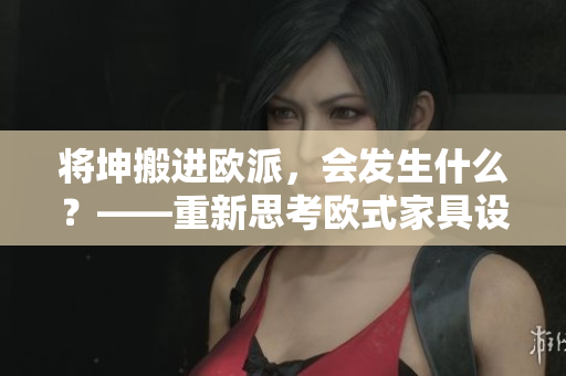 將坤搬進歐派，會發(fā)生什么？——重新思考歐式家具設計的可能性