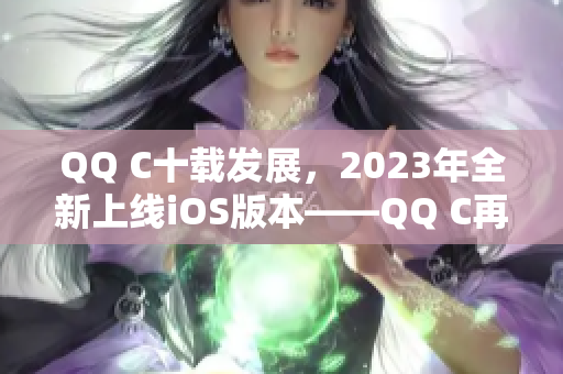 QQ C十載發(fā)展，2023年全新上線iOS版本——QQ C再攀高峰
