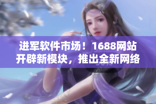 進軍軟件市場！1688網(wǎng)站開辟新模塊，推出全新網(wǎng)絡軟件產(chǎn)品推薦！