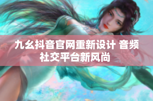 九幺抖音官網(wǎng)重新設(shè)計(jì) 音頻社交平臺(tái)新風(fēng)尚 