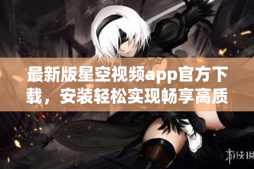 最新版星空視頻app官方下載，安裝輕松實現(xiàn)暢享高質量網絡視頻