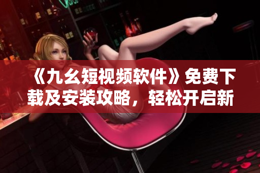 《九幺短視頻軟件》免費(fèi)下載及安裝攻略，輕松開啟新時(shí)代視頻體驗(yàn)！