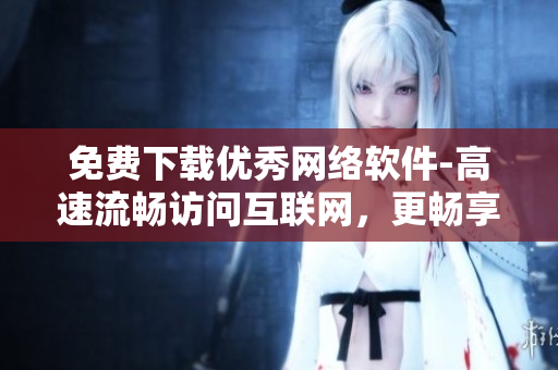 免費(fèi)下載優(yōu)秀網(wǎng)絡(luò)軟件-高速流暢訪問互聯(lián)網(wǎng)，更暢享網(wǎng)上生活