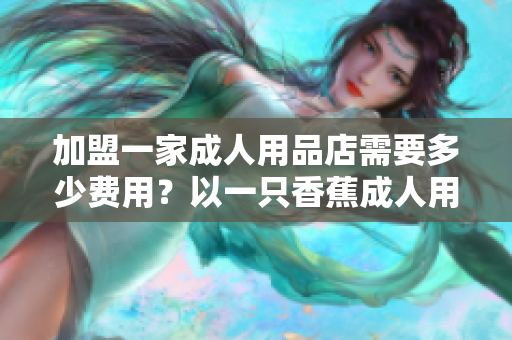 加盟一家成人用品店需要多少費用？以一只香蕉成人用品店為例解答