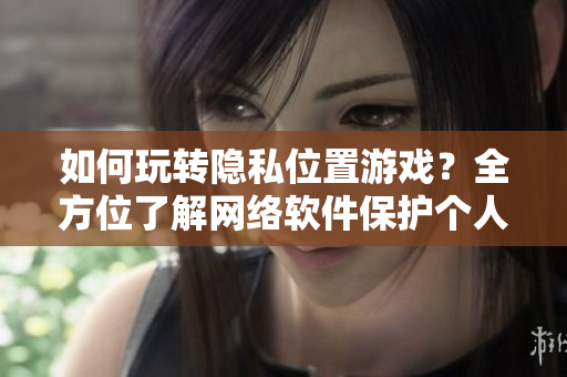 如何玩轉(zhuǎn)隱私位置游戲？全方位了解網(wǎng)絡(luò)軟件保護(hù)個(gè)人信息策略
