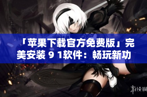 「蘋果下載官方免費版」完美安裝 9 1軟件：暢玩新功能