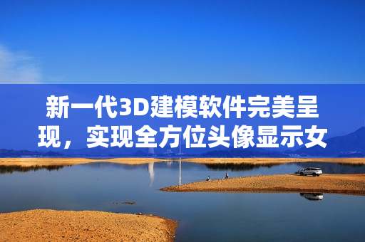 新一代3D建模軟件完美呈現(xiàn)，實(shí)現(xiàn)全方位頭像顯示女性人體所有部位