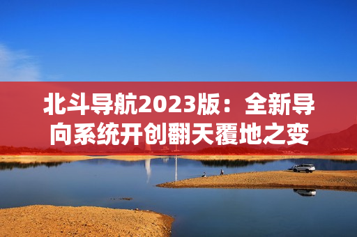 北斗導航2023版：全新導向系統(tǒng)開創(chuàng)翻天覆地之變