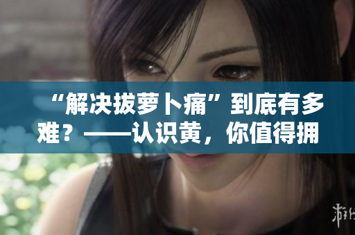 “解決拔蘿卜痛”到底有多難？——認(rèn)識黃，你值得擁有