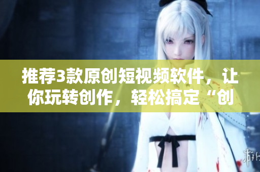 推薦3款原創(chuàng)短視頻軟件，讓你玩轉(zhuǎn)創(chuàng)作，輕松搞定“創(chuàng)意短視頻”