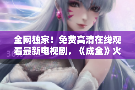 全網(wǎng)獨家！免費高清在線觀看最新電視劇，《成全》火爆上映