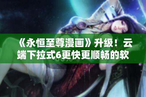 《永恒至尊漫畫》升級(jí)！云端下拉式6更快更順暢的軟件體驗(yàn)