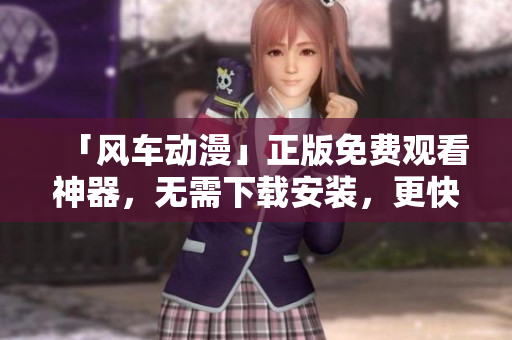 「風(fēng)車動漫」正版免費觀看神器，無需下載安裝，更快速高效！