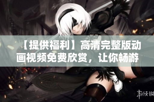 【提供福利】高清完整版動(dòng)畫(huà)視頻免費(fèi)欣賞，讓你暢游動(dòng)畫(huà)世界！