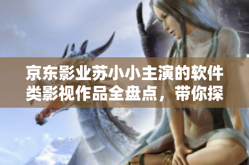 京東影業(yè)蘇小小主演的軟件類(lèi)影視作品全盤(pán)點(diǎn)，帶你探尋科技與人文的交融之美