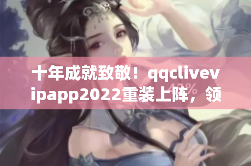 十年成就致敬！qqclivevipapp2022重裝上陣，領(lǐng)跑網(wǎng)絡(luò)軟件行業(yè)