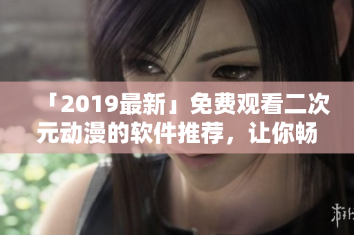「2019最新」免費(fèi)觀看二次元?jiǎng)勇能浖扑]，讓你暢享動(dòng)漫天堂！