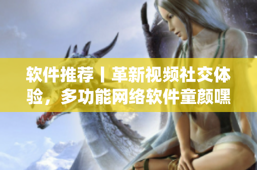 軟件推薦丨革新視頻社交體驗，多功能網(wǎng)絡(luò)軟件童顏嘿呦嘿呦app重新上線！