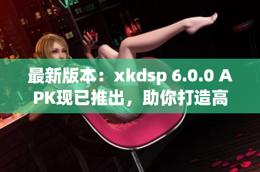 最新版本：xkdsp 6.0.0 APK現(xiàn)已推出，助你打造高效網(wǎng)絡(luò)應(yīng)用