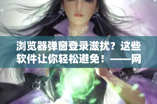 瀏覽器彈窗登錄滋擾？這些軟件讓你輕松避免！——網(wǎng)絡(luò)軟件編輯分享相關(guān)技巧