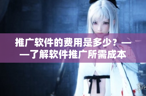 推廣軟件的費用是多少？——了解軟件推廣所需成本