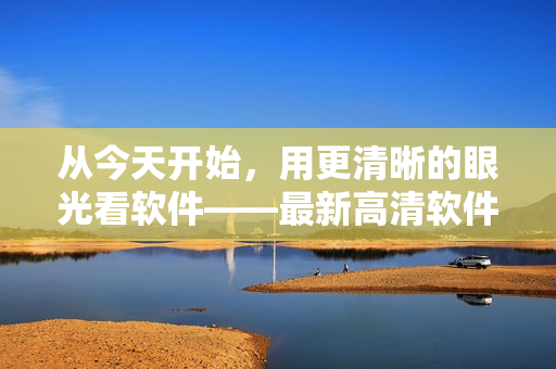 從今天開始，用更清晰的眼光看軟件——最新高清軟件視頻在線觀看！