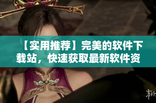 【實用推薦】完美的軟件下載站，快速獲取最新軟件資源！