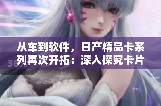 從車到軟件，日產(chǎn)精品卡系列再次開拓：深入探究卡片式軟件設(shè)計創(chuàng)新！