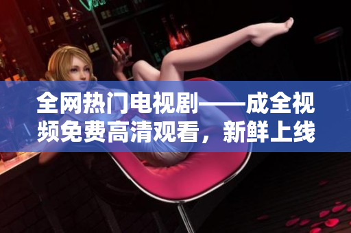 全網(wǎng)熱門電視劇——成全視頻免費高清觀看，新鮮上線！
