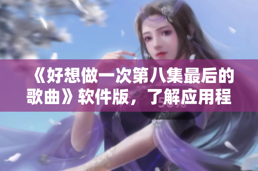 《好想做一次第八集最后的歌曲》軟件版，了解應用程序發(fā)展歷史的重要性