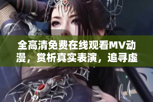 全高清免費(fèi)在線觀看MV動(dòng)漫，賞析真實(shí)表演，追尋虛擬美妙