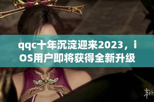 qqc十年沉淀迎來2023，iOS用戶即將獲得全新升級(jí)體驗(yàn)