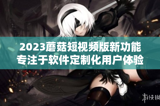 2023蘑菇短視頻版新功能專注于軟件定制化用戶體驗(yàn)優(yōu)化