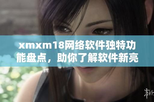 xmxm18網(wǎng)絡(luò)軟件獨(dú)特功能盤(pán)點(diǎn)，助你了解軟件新亮點(diǎn)