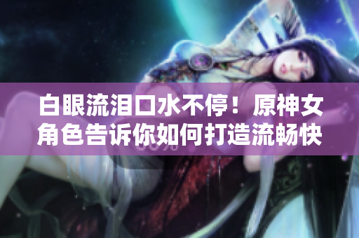白眼流淚口水不停！原神女角色告訴你如何打造流暢快捷的網(wǎng)絡軟件！