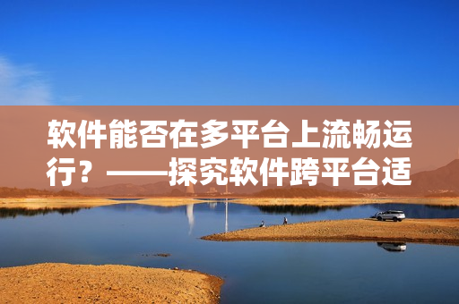 軟件能否在多平臺上流暢運行？——探究軟件跨平臺適配問題