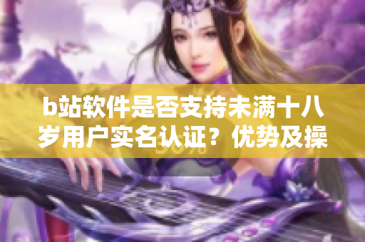 b站軟件是否支持未滿十八歲用戶實名認證？優(yōu)勢及操作步驟詳解
