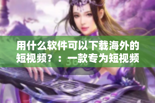 用什么軟件可以下載海外的短視頻？：一款專為短視頻下載而生的神器