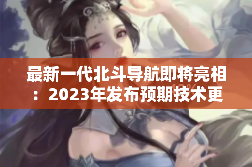 最新一代北斗導航即將亮相：2023年發(fā)布預期技術(shù)更新