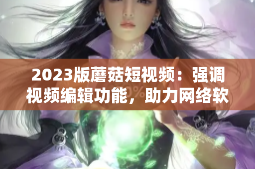 2023版蘑菇短視頻：強(qiáng)調(diào)視頻編輯功能，助力網(wǎng)絡(luò)軟件創(chuàng)作