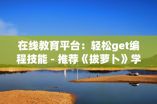 在線教育平臺：輕松get編程技能 - 推薦《拔蘿卜》學(xué)編程