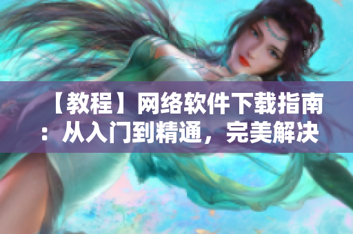 【教程】網(wǎng)絡(luò)軟件下載指南：從入門到精通，完美解決安裝難題