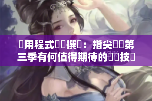 應(yīng)用程式編輯撰寫：指尖傳遞第三季有何值得期待的軟體技術(shù)創(chuàng)新？
