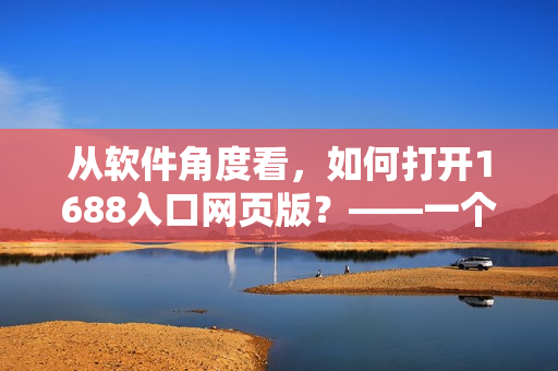 從軟件角度看，如何打開1688入口網(wǎng)頁版？——一個網(wǎng)絡(luò)技術(shù)編輯的調(diào)研報告