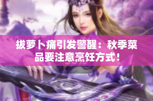 拔蘿卜痛引發(fā)警醒：秋季菜品要注意烹飪方式！
