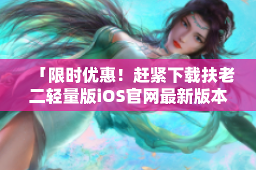 「限時(shí)優(yōu)惠！趕緊下載扶老二輕量版iOS官網(wǎng)最新版本，幫你輕松防騙」