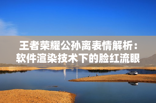 王者榮耀公孫離表情解析：軟件渲染技術(shù)下的臉紅流眼淚問題詳細(xì)解讀
