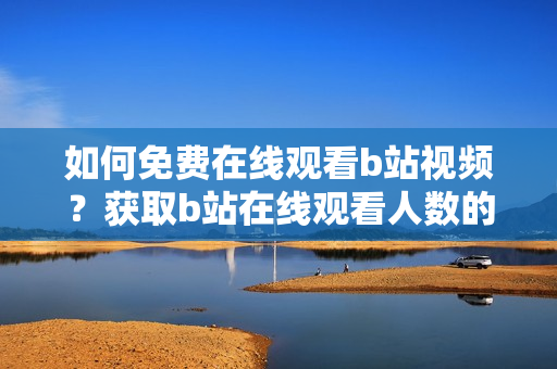 如何免費在線觀看b站視頻？獲取b站在線觀看人數(shù)的方法