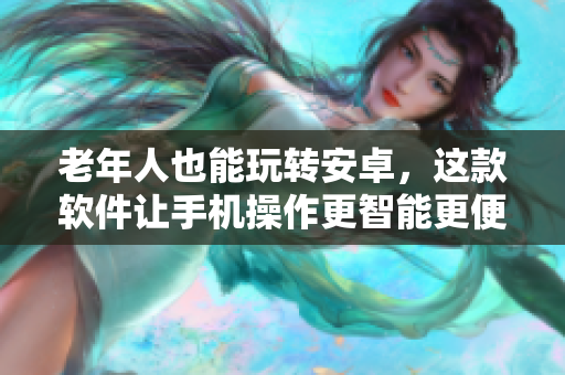 老年人也能玩轉(zhuǎn)安卓，這款軟件讓手機(jī)操作更智能更便捷！